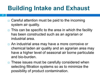 Building Intake and Exhaust
 Careful attention must be paid to the incoming
system air quality.
 This can be specific to the area in which the facility
has been constructed such as an agrarian or
industrial area.
 An industrial area may have a more corrosive or
chemical laden air quality and an agrarian area may
have a higher level of seasonal air borne particulate
and bio-burden.
 These issues must be carefully considered when
selecting filtration systems so as to minimize the
possibility of product contamination.
21
 