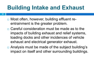  Most often, however, building effluent re-
entrainment is the greater problem.
 Careful consideration must be made as to the
impacts of building exhaust and relief systems,
loading docks and other incidences of vehicle
exhaust and electrical generator exhaust.
 Analysis must be made of the subject building’s
impact on itself and other surrounding buildings.
22
Building Intake and Exhaust
 