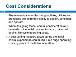 Cost Considerations
 Pharmaceutical manufacturing facilities, utilities and
processes are extremely costly to design, construct,
and operate.
 When designing those, careful consideration must
be made of the initial construction cost, balanced
against life cycle operating costs.
 A cost cutting measure taken during the initial
capital expenditure can multiply into huge operating
costs by years of inefficient operation.
23
 