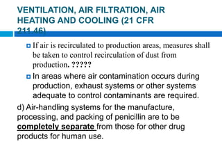  If air is recirculated to production areas, measures shall
be taken to control recirculation of dust from
production. ?????
 In areas where air contamination occurs during
production, exhaust systems or other systems
adequate to control contaminants are required.
d) Air-handling systems for the manufacture,
processing, and packing of penicillin are to be
completely separate from those for other drug
products for human use.
3 of 48
VENTILATION, AIR FILTRATION, AIR
HEATING AND COOLING (21 CFR
211.46)
 