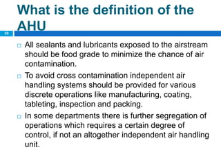  All sealants and lubricants exposed to the airstream
should be food grade to minimize the chance of air
contamination.
 To avoid cross contamination independent air
handling systems should be provided for various
discrete operations like manufacturing, coating,
tableting, inspection and packing.
 In some departments there is further segregation of
operations which requires a certain degree of
control, if not an altogether independent air handling
unit.
30
What is the definition of the
AHU
 