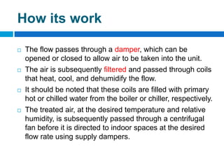 How its work
 The flow passes through a damper, which can be
opened or closed to allow air to be taken into the unit.
 The air is subsequently filtered and passed through coils
that heat, cool, and dehumidify the flow.
 It should be noted that these coils are filled with primary
hot or chilled water from the boiler or chiller, respectively.
 The treated air, at the desired temperature and relative
humidity, is subsequently passed through a centrifugal
fan before it is directed to indoor spaces at the desired
flow rate using supply dampers.
 