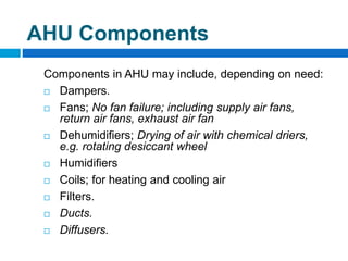 Components in AHU may include, depending on need:
 Dampers.
 Fans; No fan failure; including supply air fans,
return air fans, exhaust air fan
 Dehumidifiers; Drying of air with chemical driers,
e.g. rotating desiccant wheel
 Humidifiers
 Coils; for heating and cooling air
 Filters.
 Ducts.
 Diffusers.
AHU Components
 