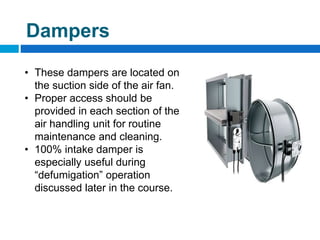 Filter Pressure
Gauges
AHU with fan Variable
Speed Controller
Dampers
• These dampers are located on
the suction side of the air fan.
• Proper access should be
provided in each section of the
air handling unit for routine
maintenance and cleaning.
• 100% intake damper is
especially useful during
“defumigation” operation
discussed later in the course.
 