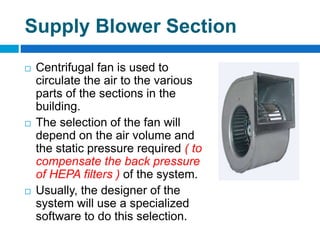 Supply Blower Section
 Centrifugal fan is used to
circulate the air to the various
parts of the sections in the
building.
 The selection of the fan will
depend on the air volume and
the static pressure required ( to
compensate the back pressure
of HEPA filters ) of the system.
 Usually, the designer of the
system will use a specialized
software to do this selection.
 