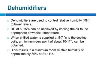 Dehumidifiers
 Dehumidifiers are used to control relative humidity (RH)
to lower levels.
 RH of 50±5% can be achieved by cooling the air to the
appropriate dewpoint temperature.
 When chilled water is supplied at 5-7 °c to the cooling
coils, a minimum dew point of about 10-11°c can be
obtained.
 This results in a minimum room relative humidity of
approximately 50% at 21.11°c.
 