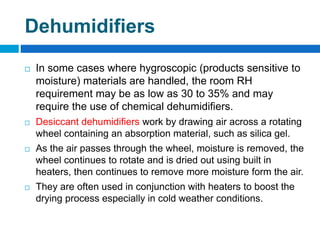 Dehumidifiers
 In some cases where hygroscopic (products sensitive to
moisture) materials are handled, the room RH
requirement may be as low as 30 to 35% and may
require the use of chemical dehumidifiers.
 Desiccant dehumidifiers work by drawing air across a rotating
wheel containing an absorption material, such as silica gel.
 As the air passes through the wheel, moisture is removed, the
wheel continues to rotate and is dried out using built in
heaters, then continues to remove more moisture form the air.
 They are often used in conjunction with heaters to boost the
drying process especially in cold weather conditions.
 