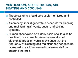  These systems should be closely monitored and
controlled.
 A company should generate a schedule for cleaning
and maintaining air vents, ducts, and cooling
systems.
 Human observation on a daily basis should also be
practiced. For example, visual observation of
blackened areas on vents is evidence that the
frequency of cleaning and maintenance needs to be
increased to avoid unwanted contaminants from
entering the area
4 of 48
VENTILATION, AIR FILTRATION, AIR
HEATING AND COOLING
 