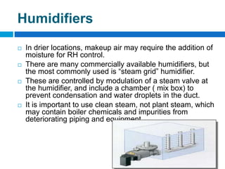 Humidifiers
 In drier locations, makeup air may require the addition of
moisture for RH control.
 There are many commercially available humidifiers, but
the most commonly used is “steam grid” humidifier.
 These are controlled by modulation of a steam valve at
the humidifier, and include a chamber ( mix box) to
prevent condensation and water droplets in the duct.
 It is important to use clean steam, not plant steam, which
may contain boiler chemicals and impurities from
deteriorating piping and equipment.
 