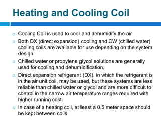 Heating and Cooling Coil
 Cooling Coil is used to cool and dehumidify the air.
 Both DX (direct expansion) cooling and CW (chilled water)
cooling coils are available for use depending on the system
design.
 Chilled water or propylene glycol solutions are generally
used for cooling and dehumidification.
 Direct expansion refrigerant (DX), in which the refrigerant is
in the air unit coil, may be used, but these systems are less
reliable than chilled water or glycol and are more difficult to
control in the narrow air temperature ranges required with
higher running cost.
 In case of a heating coil, at least a 0.5 meter space should
be kept between coils.
 