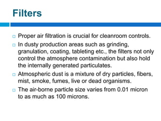 Filters
 Proper air filtration is crucial for cleanroom controls.
 In dusty production areas such as grinding,
granulation, coating, tableting etc., the filters not only
control the atmosphere contamination but also hold
the internally generated particulates.
 Atmospheric dust is a mixture of dry particles, fibers,
mist, smoke, fumes, live or dead organisms.
 The air-borne particle size varies from 0.01 micron
to as much as 100 microns.
 