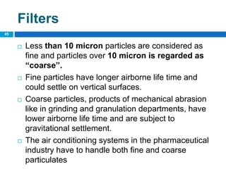  Less than 10 micron particles are considered as
fine and particles over 10 micron is regarded as
“coarse”.
 Fine particles have longer airborne life time and
could settle on vertical surfaces.
 Coarse particles, products of mechanical abrasion
like in grinding and granulation departments, have
lower airborne life time and are subject to
gravitational settlement.
 The air conditioning systems in the pharmaceutical
industry have to handle both fine and coarse
particulates
45
Filters
 