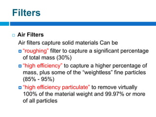 Filters
 Air Filters
Air filters capture solid materials Can be
 “roughing” filter to capture a significant percentage
of total mass (30%)
 “high efficiency” to capture a higher percentage of
mass, plus some of the “weightless” fine particles
(85% - 95%)
 “high efficiency particulate” to remove virtually
100% of the material weight and 99.97% or more
of all particles
 