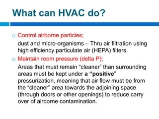 What can HVAC do?
 Control airborne particles;
dust and micro-organisms – Thru air filtration using
high efficiency particulate air (HEPA) filters.
 Maintain room pressure (delta P);
Areas that must remain “cleaner” than surrounding
areas must be kept under a “positive”
pressurization, meaning that air flow must be from
the “cleaner” area towards the adjoining space
(through doors or other openings) to reduce carry
over of airborne contamination.
 