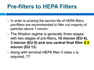  In order to prolong the service life of HEPA filters,
pre-filters are recommended to filter out majority of
particles above 1 micron.
 The filtration regime is generally three stages
with two stages of pre-filters, 10 micron (EU 4),
3 micron (EU 9) and one central final filter 0.3
micron (EU 13)
 Along with terminal HEPA filter if class c is
required..??
Pre-filters to HEPA Filters
 