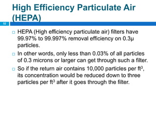  HEPA (High efficiency particulate air) filters have
99.97% to 99.997% removal efficiency on 0.3µ
particles.
 In other words, only less than 0.03% of all particles
of 0.3 microns or larger can get through such a filter.
 So if the return air contains 10,000 particles per ft3,
its concentration would be reduced down to three
particles per ft3 after it goes through the filter.
52
High Efficiency Particulate Air
(HEPA)
 