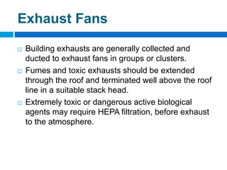 Exhaust Fans
 Building exhausts are generally collected and
ducted to exhaust fans in groups or clusters.
 Fumes and toxic exhausts should be extended
through the roof and terminated well above the roof
line in a suitable stack head.
 Extremely toxic or dangerous active biological
agents may require HEPA filtration, before exhaust
to the atmosphere.
 