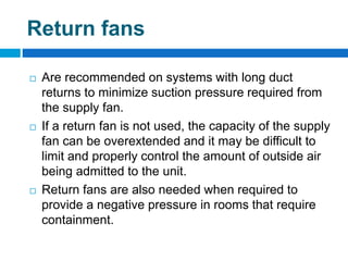 Return fans
 Are recommended on systems with long duct
returns to minimize suction pressure required from
the supply fan.
 If a return fan is not used, the capacity of the supply
fan can be overextended and it may be difficult to
limit and properly control the amount of outside air
being admitted to the unit.
 Return fans are also needed when required to
provide a negative pressure in rooms that require
containment.
 