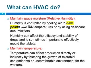  Maintain space moisture (Relative Humidity);
Humidity is controlled by cooling air to dew
point= ‫الندى‬ ‫نقطة‬ temperatures or by using desiccant
dehumidifiers.
Humidity can affect the efficacy and stability of
drugs and is sometimes important to effectively
mould the tablets.
 Maintain temperature;
Temperature can affect production directly or
indirectly by fostering the growth of microbial
contaminants or uncomfortable environment for the
workers.
6
What can HVAC do?
 