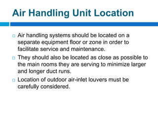 Air Handling Unit Location
 Air handling systems should be located on a
separate equipment floor or zone in order to
facilitate service and maintenance.
 They should also be located as close as possible to
the main rooms they are serving to minimize larger
and longer duct runs.
 Location of outdoor air-inlet louvers must be
carefully considered.
 