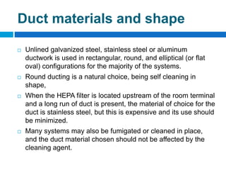 Duct materials and shape
 Unlined galvanized steel, stainless steel or aluminum
ductwork is used in rectangular, round, and elliptical (or flat
oval) configurations for the majority of the systems.
 Round ducting is a natural choice, being self cleaning in
shape,
 When the HEPA filter is located upstream of the room terminal
and a long run of duct is present, the material of choice for the
duct is stainless steel, but this is expensive and its use should
be minimized.
 Many systems may also be fumigated or cleaned in place,
and the duct material chosen should not be affected by the
cleaning agent.
 