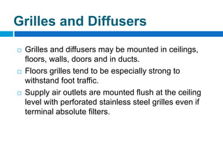  Grilles and diffusers may be mounted in ceilings,
floors, walls, doors and in ducts.
 Floors grilles tend to be especially strong to
withstand foot traffic.
 Supply air outlets are mounted flush at the ceiling
level with perforated stainless steel grilles even if
terminal absolute filters.
Grilles and Diffusers
 