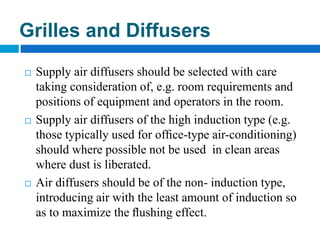  Supply air diffusers should be selected with care
taking consideration of, e.g. room requirements and
positions of equipment and operators in the room.
 Supply air diffusers of the high induction type (e.g.
those typically used for ofﬁce-type air-conditioning)
should where possible not be used in clean areas
where dust is liberated.
 Air diffusers should be of the non- induction type,
introducing air with the least amount of induction so
as to maximize the ﬂushing effect.
Grilles and Diffusers
 
