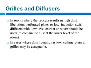  In rooms where the process results in high dust
liberation; perforated plates or low induction swirl
diffusers with low level extract or return should be
used (to contain the dust at the lower level of the
room)
 In cases where dust liberation is low, ceiling return air
grilles may be acceptable.
Grilles and Diffusers
 