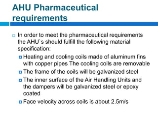 AHU Pharmaceutical
requirements
 In order to meet the pharmaceutical requirements
the AHU`s should fulfill the following material
specification:
 Heating and cooling coils made of aluminum fins
with copper pipes The cooling coils are removable
 The frame of the coils will be galvanized steel
 The inner surface of the Air Handling Units and
the dampers will be galvanized steel or epoxy
coated
 Face velocity across coils is about 2.5m/s
 