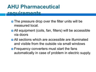  The pressure drop over the filter units will be
measured local.
 All equipment (coils, fan, filters) will be accessible
via doors
 All sections which are accessible are illuminated
and visible from the outside via small windows
 Frequency converters must start the fans
automatically in case of problem in electric supply.
AHU Pharmaceutical
requirements
 