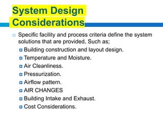  Specific facility and process criteria define the system
solutions that are provided, Such as;
 Building construction and layout design.
 Temperature and Moisture.
 Air Cleanliness.
 Pressurization.
 Airflow pattern.
 AIR CHANGES
 Building Intake and Exhaust.
 Cost Considerations.
System Design
Considerations
 