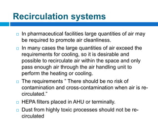  In pharmaceutical facilities large quantities of air may
be required to promote air cleanliness.
 In many cases the large quantities of air exceed the
requirements for cooling, so it is desirable and
possible to recirculate air within the space and only
pass enough air through the air handling unit to
perform the heating or cooling.
 The requirements ” There should be no risk of
contamination and cross-contamination when air is re-
circulated.”
 HEPA filters placed in AHU or terminally.
 Dust from highly toxic processes should not be re-
circulated
Recirculation systems
 