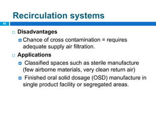  Disadvantages
 Chance of cross contamination = requires
adequate supply air filtration.
 Applications
 Classified spaces such as sterile manufacture
(few airborne materials, very clean return air)
 Finished oral solid dosage (OSD) manufacture in
single product facility or segregated areas.
86
Recirculation systems
 