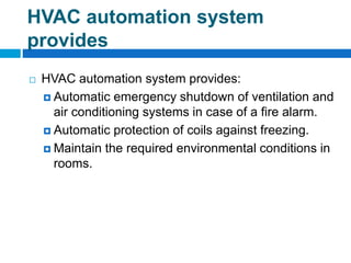 HVAC automation system
provides
 HVAC automation system provides:
 Automatic emergency shutdown of ventilation and
air conditioning systems in case of a fire alarm.
 Automatic protection of coils against freezing.
 Maintain the required environmental conditions in
rooms.
 