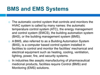 BMS and EMS Systems
 The automatic control system that controls and monitors the
HVAC system is called by many names: the automatic
temperature control system (ATC), the energy management
and control system (EMCS), the building automation system
(BAS), or the building management system (BMS).
 A BMS, also referred to as a Building Automation System
(BAS), is a computer based control system installed in
facilities to control and monitor the facilities’ mechanical and
electrical equipment such as heating, cooling, ventilation,
lighting, power, fire, and security systems.
 In industries like aseptic manufacturing of pharmaceutical
medicinal products, facilities require Control (BMS) and
Monitoring (EMS) solutions.
 