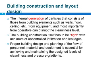 Building construction and layout
design
 The internal generation of particles that consists of
those from building elements such as walls, floor,
ceiling, etc., from equipment, and most importantly
from operators can disrupt the cleanliness level.
 The building construction itself has to be "tight" with
minimum of uncontrolled infiltration and leakages.
 Proper building design and planning of the flow of
personnel, material and equipment is essential for
achieving and maintaining the designed levels of
cleanliness and pressure gradients.
9
 