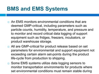  An EMS monitors environmental conditions that are
deemed GMP-critical, including parameters such as
particle counts, humidity, temperature, and pressure and
to monitor and record critical data logging of support
equipment such as fridges, freezers, incubators, or
product warehouse storage.
 All are GMP-critical for product release based on set
parameters for environmental and support equipment not
exceeding certain alarm set-points during the product
life-cycle from production to shipping.
 Some EMS systems utilize data logging sensors to
monitor transportation environments for products where
set environmental conditions must remain stable during
BMS and EMS Systems
 