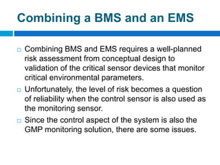Combining a BMS and an EMS
 Combining BMS and EMS requires a well-planned
risk assessment from conceptual design to
validation of the critical sensor devices that monitor
critical environmental parameters.
 Unfortunately, the level of risk becomes a question
of reliability when the control sensor is also used as
the monitoring sensor.
 Since the control aspect of the system is also the
GMP monitoring solution, there are some issues.
 