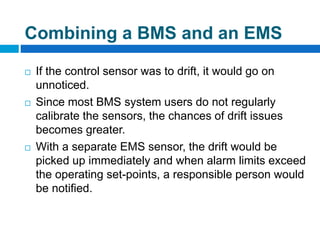  If the control sensor was to drift, it would go on
unnoticed.
 Since most BMS system users do not regularly
calibrate the sensors, the chances of drift issues
becomes greater.
 With a separate EMS sensor, the drift would be
picked up immediately and when alarm limits exceed
the operating set-points, a responsible person would
be notified.
Combining a BMS and an EMS
 