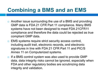  Another issue surrounding the use of a BMS and providing
GMP data is FDA 21 CFR Part 11 compliance. Many BMS
systems have not been designed to meet FDA 21CFR11
compliance and therefore the data could be rejected as true
compliant GMP data.
 EMS systems require strict security access control,
including audit trail, electronic records, and electronic
signatures in line with FDA 21 CFR Part 11 and PIC/S
Annex 11 on Computerized systems.
 If a BMS control system was also used to provide GMP
data, data integrity risks cannot be ignored, especially when
FDA and other regulatory bodies are scrutinizing data
integrity and validation.
Combining a BMS and an EMS
 