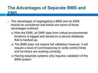 The Advantages of Separate BMS and
EMS
 The advantages of segregating a BMS and an EMS
should be considered and below are some of those
advantages outlined:
 With the EMS, all GMP data from critical environmental
locations is logged and stored on a secure database
that is backed up.
 The BMS does not require full validation however, it will
require a level of commissioning to verify control limits
and functions are working correctly.
 Having separate systems only requires validation of the
EMS system.
 