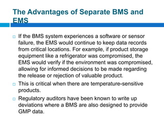 The Advantages of Separate BMS and
EMS
 If the BMS system experiences a software or sensor
failure, the EMS would continue to keep data records
from critical locations. For example, if product storage
equipment like a refrigerator was compromised, the
EMS would verify if the environment was compromised,
allowing for informed decisions to be made regarding
the release or rejection of valuable product.
 This is critical when there are temperature-sensitive
products.
 Regulatory auditors have been known to write up
deviations where a BMS are also designed to provide
GMP data.
 
