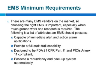 EMS Minimum Requirements
 There are many EMS vendors on the market, so
choosing the right EMS is important, especially when
much ground work and research is required. The
following is a list of attributes an EMS should possess:
 Capable of immediate alert and action alarm
notifications.
 Provide a full audit trail capability,
 Designed to be FDA 21 CFR Part 11 and PIC/s Annex
11 compliant,
 Possess a redundancy and back-up system
automatically,
 