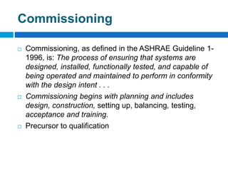 Commissioning
 Commissioning, as defined in the ASHRAE Guideline 1-
1996, is: The process of ensuring that systems are
designed, installed, functionally tested, and capable of
being operated and maintained to perform in conformity
with the design intent . . .
 Commissioning begins with planning and includes
design, construction, setting up, balancing, testing,
acceptance and training.
 Precursor to qualification
 