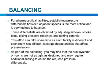 BALANCING
 For pharmaceutical facilities, establishing pressure
differentials between adjacent spaces is the most critical and
is very tedious to balance.
 These differentials are obtained by adjusting airflows, smoke
tests, taking pressure readings, and setting controls.
 This effort can take some time as each facility is different and
each room has different leakage characteristics that affect
pressurization.
 As part of the balancing, you may find that the duct systems
or rooms are not as tight as designed and may require
additional sealing to obtain the required pressure
differentials.
 
