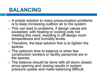  A simple solution to many pressurization problems
is to keep increasing outdoor air to the system.
 This can lead to problems, if design values are
exceeded, with heating or cooling coils not
meeting this need, resulting in off-design room
temperatures and humidity levels.
 Therefore, the best solution first is to tighten the
spaces.
 The optimum time to balance is when few
construction workers or facility personnel are in
the spaces.
 The balance should be done with all doors closed,
since opening and closing results in system
pressure upsets and make balancing difficult.
BALANCING
 