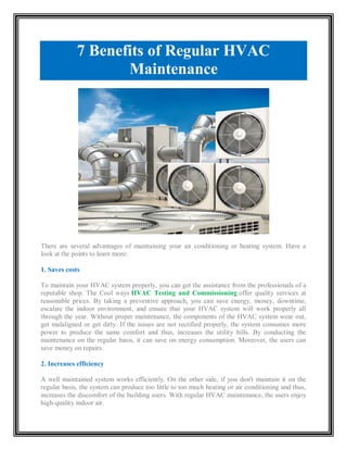 7 Benefits of Regular HVAC
Maintenance
There are several advantages of maintaining your air conditioning or heating system. Have a
look at the points to learn more:
1. Saves costs
To maintain your HVAC system properly, you can get the assistance from the professionals of a
reputable shop. The Cool ways HVAC Testing and Commissioning offer quality services at
reasonable prices. By taking a preventive approach, you can save energy, money, downtime,
escalate the indoor environment, and ensure that your HVAC system will work properly all
through the year. Without proper maintenance, the components of the HVAC system wear out,
get malaligned or get dirty. If the issues are not rectified properly, the system consumes more
power to produce the same comfort and thus, increases the utility bills. By conducting the
maintenance on the regular basis, it can save on energy consumption. Moreover, the users can
save money on repairs.
2. Increases efficiency
A well maintained system works efficiently. On the other side, if you don't maintain it on the
regular basis, the system can produce too little to too much heating or air conditioning and thus,
increases the discomfort of the building users. With regular HVAC maintenance, the users enjoy
high-quality indoor air.
 