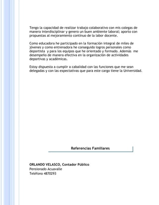 Tengo la capacidad de realizar trabajo colaborativo con mis colegas de
manera interdisciplinar y genero un buen ambiente laboral; aporto con
propuestas al mejoramiento contínuo de la labor docente.
Como educadora he participado en la formación integral de miles de
jóvenes y como entrenadora he conseguido logros personales como
deportista y para los equipos que he orientado y formado. Además me
desempeño de manera efectiva en la organización de actividades
deportivas y académicas.
Estoy dispuesta a cumplir a cabalidad con las funciones que me sean
delegadas y con las expectativas que para este cargo tiene la Universidad.
ORLANDO VELASCO, Contador Público
Pensionado Acuavalle
Teléfono 4870293
Referencias Familiares
 