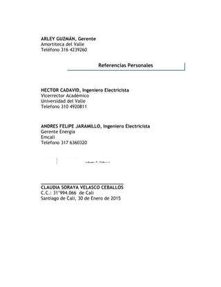 ARLEY GUZMÁN, Gerente
Amortiteca del Valle
Teléfono 316 4239260
HECTOR CADAVID, Ingeniero Electricista
Vicerrector Académico
Universidad del Valle
Telefono 310 4920811
ANDRES FELIPE JARAMILLO, Ingeniero Electricista
Gerente Energía
Emcali
Telefono 317 6360320
______________________________
CLAUDIA SORAYA VELASCO CEBALLOS
C.C.: 31’994.066 de Cali
Santiago de Cali, 30 de Enero de 2015
Referencias Personales
 