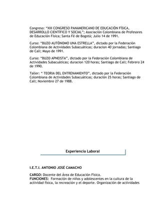Congreso: “XIII CONGRESO PANAMERICANO DE EDUCACIÓN FÍSICA,
DESARROLLO CIENTÍFICO Y SOCIAL”; Asociación Colombiana de Profesores
de Educación Física; Santa Fé de Bogotá; Julio 14 de 1991.
Curso: “BUZO AUTÓNOMO UNA ESTRELLA”, dictado por la Federación
Colombiana de Actividades Subacuáticas; duracion 40 jornadas; Santiago
de Cali; Mayo de 1991.
Curso: “BUZO APNEISTA”, dictado por la Federación Colombiana de
Actividades Subacuáticas; duracion 120 horas; Santiago de Cali; Febrero 24
de 1990.
Taller: “ TEORIA DEL ENTRENAMIENTO”, dictado por la Federación
Colombiana de Actividades Subacuáticas; duración 25 horas; Santiago de
Cali; Noviembre 27 de 1988.
I.E.T.I. ANTONIO JOSÉ CAMACHO
CARGO: Docente del Área de Educación Física.
FUNCIONES: Formación de niños y adolescentes en la cultura de la
actividad física, la recreación y el deporte. Organización de actividades
Experiencia Laboral
 